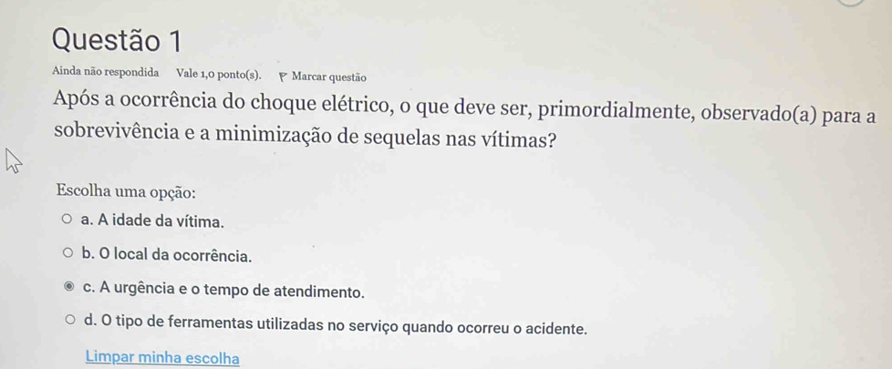 Ainda não respondida Vale 1,0 ponto(s). Marcar questão
Após a ocorrência do choque elétrico, o que deve ser, primordialmente, observado(a) para a
sobrevivência e a minimização de sequelas nas vítimas?
Escolha uma opção:
a. A idade da vítima.
b. O local da ocorrência.
c. A urgência e o tempo de atendimento.
d. O tipo de ferramentas utilizadas no serviço quando ocorreu o acidente.
Limpar minha escolha