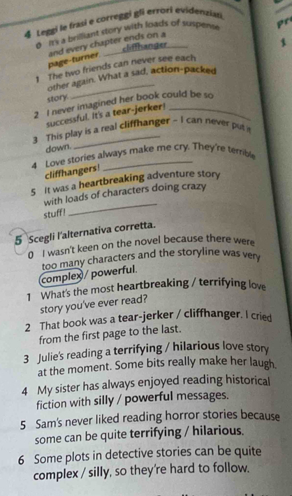 Leggi le frasi e correggi gli errori evidenziati 
0 It's a brilliant story with loads of suspense pr 
elifflsanger 
page-turner. and every chapter ends on a 
1 The two friends can never see each 
other again. What a sad, action-packed 
story 
2 I never imagined her book could be so 
successful. It's a tear-jerker! 
3 This play is a real cliffhanger - I can never put it 
down. 
4 Love stories always make me cry. They're terrible 
cliffhangers! 
5 It was a heartbreaking adventure story 
_ 
with loads of characters doing crazy 
stuff! 
5 Scegli l'alternativa corretta. 
0 I wasn't keen on the novel because there were 
too many characters and the storyline was very 
complex / powerful. 
1 What's the most heartbreaking / terrifying love 
story you've ever read? 
2 That book was a tear-jerker / cliffhanger. I cried 
from the first page to the last. 
3 Julie's reading a terrifying / hilarious love story 
at the moment. Some bits really make her laugh 
4 My sister has always enjoyed reading historical 
fiction with silly / powerful messages. 
5 Sam's never liked reading horror stories because 
some can be quite terrifying / hilarious. 
6 Some plots in detective stories can be quite 
complex / silly, so they're hard to follow.