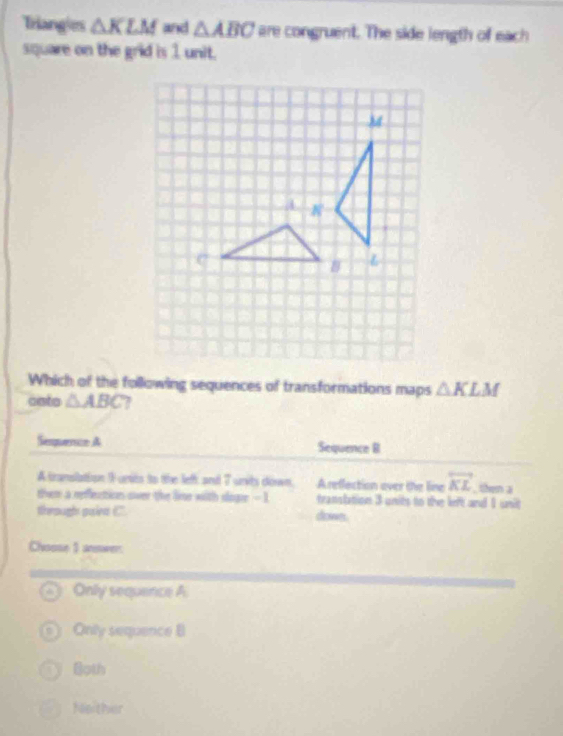 Triangies △ KLM and △ ABC are congruent. The side length of each
square on the grid is 1 unit.
C
Which of the following sequences of transformations maps △ KLM
cato △ ABC 7
Semperce A Sequence BI
A translation I units to the left and 7 units down, Areflection over the line overleftrightarrow KL , then a
them a reffection over the lie with slogee - 1 translation 3 units to the left and 1 unit
theough goied C. dowes.
Choose 1 anewer:
Only sequence A
Only sequence B
60th
Neither