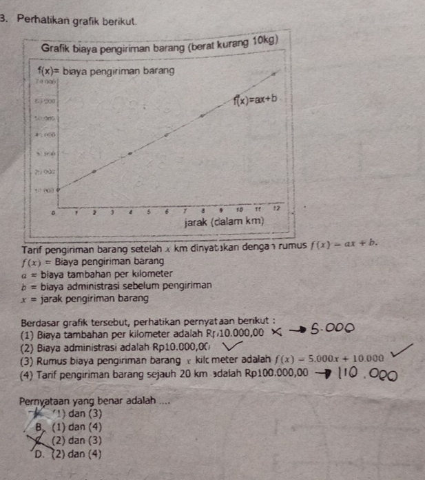 Perhatikan grafik berikut.
Tarif pengiriman barang setelah x km dinyatakan denga ı rumus f(x)=ax+b.
f(x)= Biaya pengiriman barang
a= biaya tambahan per kilometer
b= biaya administrasi sebelum pengiriman
x= jarak pengiriman barang
Berdasar grafik tersebut, perhatikan pernyat an berikut :
(1) Biaya tambahan per kilometer adalah R 10.0
(2) Biaya administrasi adalah Rp10.000,00
(3) Rumus biaya pengiriman barang  kil meter adalah f(x)=5.000x+10.000
(4) Tarif pengiriman barang sejauh 20 km dalah Rp100.000,00 -
Pernyataan yang benar adalah ....
'1) dan (3)
B (1) dan (4)
(2) dan (3)
D. (2) dan (4)