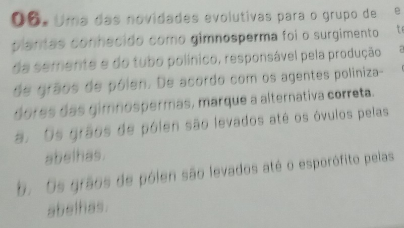 O6. Uma das novidades evolutivas para o grupo de €£e
plantas conhecido como gimnosperma foi o surgimento t
da semente e do tubo polínico, responsável pela produção
de grãos de pólen. De acordo com os agentes poliniza-
dores das gimnospermas, marque a alternativa correta.
a. Os grãos de pólen são levados até os óvulos pelas
abelhas.
b. Os grãos de pólen são levados até o esporófito pelas
abelhas.