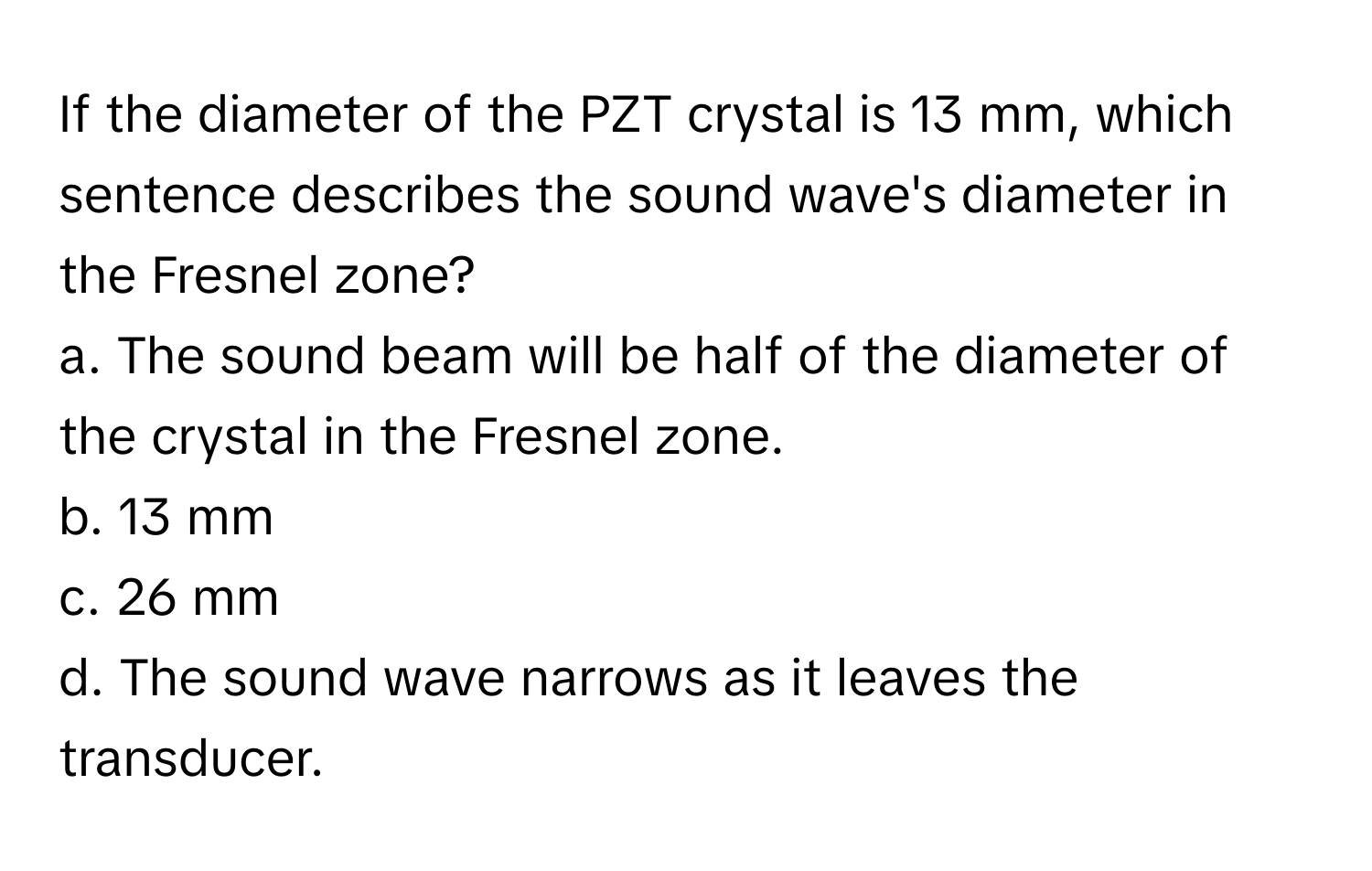 If the diameter of the PZT crystal is 13 mm, which sentence describes the sound wave's diameter in the Fresnel zone?
a. The sound beam will be half of the diameter of the crystal in the Fresnel zone.
b. 13 mm
c. 26 mm
d. The sound wave narrows as it leaves the transducer.