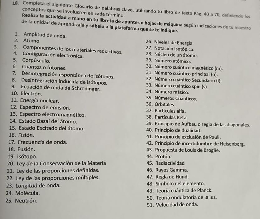 Completa el siguiente Glosario de palabras clave, utilizando tu libro de texto Pág. 40 a 70, definiendo los
conceptos que se involucren en cada término.
Realiza la actividad a mano en tu libreta de apuntes u hojas de máquina según indicaciones de tu maestro
de la unidad de aprendizaje y súbelo a la plataforma que se te indique.
1. Amplitud de onda.  26. Niveles de Energía.
2. Átomo  27. Notación Isotópica.
3. Componentes de los materiales radiactivos.  28. Núcleo de un átomo.
4. Configuración electrónica.  29. Número atómico.
5. Corpúsculo.  30. Número cuántico magnético (m).
6. Cuantos o fotones. 31. Número cuántico principal (n).
7. Desintegración espontánea de isótopos.  32. Número cuántico Secundario (I).
8. Desintegración inducida de isótopos. 33. Número cuántico spin (s).
9. Ecuación de onda de Schrödinger.  34. Número másico.
10. Electrón.  35. Números Cuánticos.
11. Energía nuclear. 36. Orbitales.
12. Espectro de emisión.  37. Partículas alfa.
13. Espectro electromagnético. 38. Partículas Beta.
14. Estado Basal del átomo. 39. Principio de Aufbau o regla de las diagonales.
15. Estado Excitado del átomo. 40. Principio de dualidad.
16. Fisión.  41. Principio de exclusión de Pauli.
17. Frecuencia de onda 42. Principio de incertidumbre de Heisenberg.
18. Fusión. 43. Propuesta de Louis de Broglie.
19. Isótopo. 44. Protón.
20. Ley de la Conservación de la Materia 45. Radiactividad
21. Ley de las proporciones definidas. 46. Rayos Gamma.
22. Ley de las proporciones múltiples. 47. Regla de Hund.
23. Longitud de onda. 48. Símbolo del elemento.
24. Molécula.  49. Teoría cuántica de Planck.
25. Neutrón. 50. Teoría ondulatoria de la luz.
51. Velocidad de onda.