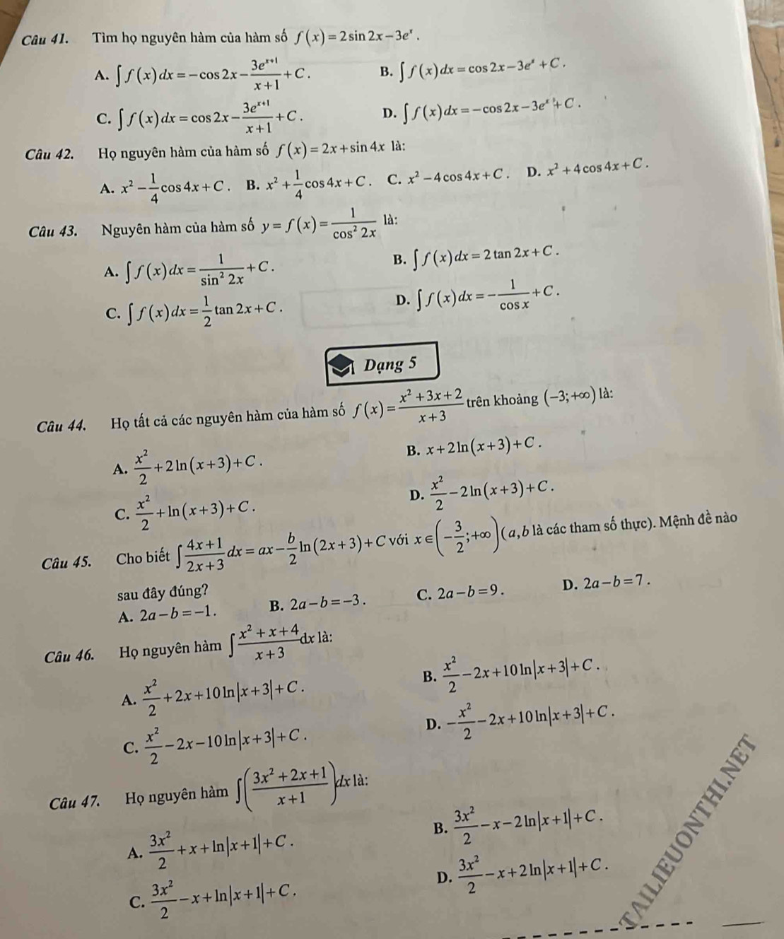 Tìm họ nguyên hàm của hàm số f(x)=2sin 2x-3e^x.
A. ∈t f(x)dx=-cos 2x- (3e^(x+1))/x+1 +C. B. ∈t f(x)dx=cos 2x-3e^x+C.
C. ∈t f(x)dx=cos 2x- (3e^(x+1))/x+1 +C.
D. ∈t f(x)dx=-cos 2x-3e^x+C.
Câu 42. Họ nguyên hàm của hàm số f(x)=2x+sin 4x là:
A. x^2- 1/4 cos 4x+C. B. x^2+ 1/4 cos 4x+C. C. x^2-4cos 4x+C. D. x^2+4cos 4x+C.
Câu 43. Nguyên hàm của hàm số y=f(x)= 1/cos^22x  là:
A. ∈t f(x)dx= 1/sin^22x +C.
B. ∈t f(x)dx=2tan 2x+C.
C. ∈t f(x)dx= 1/2 tan 2x+C.
D. ∈t f(x)dx=- 1/cos x +C.
Dạng 5
Câu 44. Họ tất cả các nguyên hàm của hàm số f(x)= (x^2+3x+2)/x+3  trên khoảng (-3;+∈fty ) là:
B.
A.  x^2/2 +2ln (x+3)+C. x+2ln (x+3)+C.
C.  x^2/2 +ln (x+3)+C.
D.  x^2/2 -2ln (x+3)+C.
Câu 45. Cho biết ∈t  (4x+1)/2x+3 dx=ax- b/2 ln (2x+3)+C với x∈ (- 3/2 ;+∈fty ) ( α, 6 là các tham số thực). Mệnh đề nào
sau đây đúng?
A. 2a-b=-1. B. 2a-b=-3. C. 2a-b=9. D. 2a-b=7.
Câu 46. Họ nguyên hàm ∈t  (x^2+x+4)/x+3 dx là:
B.  x^2/2 -2x+10
A.  x^2/2 +2x+10ln |x+3|+C. In |x+3|+C.
C.  x^2/2 -2x-10ln |x+3|+C.
D. - x^2/2 -2x+10ln |x+3|+C.
Câu 47. Họ nguyên hàm ∈t ( (3x^2+2x+1)/x+1 )d * à:
A.  3x^2/2 +x+ln |x+1|+C.
B.  3x^2/2 -x-2ln |x+1|+C.
C.  3x^2/2 -x+ln |x+1|+C.
D.  3x^2/2 -x+2ln |x+1|+C.
_