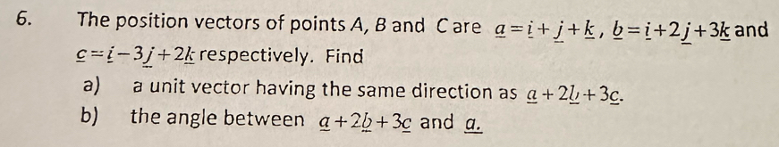 The position vectors of points A, B and C are _ a=_ i+_ j+_ k, _ b=_ i+2_ j+3_ k and
_ c=_ i-3_ j+2_ k respectively. Find 
a) a unit vector having the same direction as _ a+2_ b+3_ c. 
b) the angle between _ a+2_ b+3_ c and g.