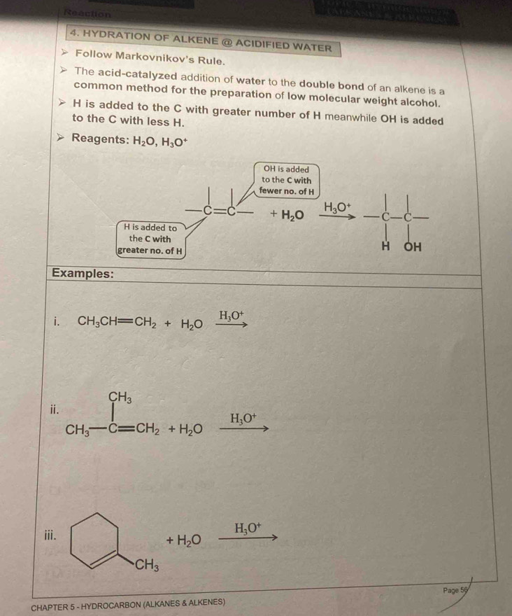 Reaction
4. HYDRATION OF ALKENE @ ACIDIFIED WATER
Follow Markovnikov's Rule.
The acid-catalyzed addition of water to the double bond of an alkene is a
common method for the preparation of low molecular weight alcohol.
H is added to the C with greater number of H meanwhile OH is added
to the C with less H.
Reagents: H_2O,H_3O^+
Examples:
i. CH_3CH=CH_2+H_2Oxrightarrow H_3O^+
ⅱi. beginarrayr CH_3 CH_3-Cequiv CH_2+H_2Oxrightarrow H_3O^+endarray
iii.
H_3O^+
+H_2O
CH_3
Page 56
CHAPTER 5 - HYDROCARBON (ALKANES & ALKENES)