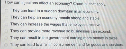 How can injections affect an economy? Check all that apply.
They can lead to a sudden downturn in an economy.
They can help an economy remain strong and stable.
They can increase the wages that employees receive.
They can provide more revenue so businesses can expand.
They can result in the government earning more money in taxes.
They can lead to a fall in consumer demand for goods and services.