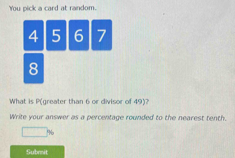 You pick a card at random.
4 5 6 7
8
What is P (greater than 6 or divisor of 49)? 
Write your answer as a percentage rounded to the nearest tenth.
□ %
Submit