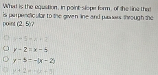 What is the equation, in point-slope form, of the line that
is perpendicular to the given line and passes through the
point (2,5) ?
x+5+x+2
y-2=x-5
y-5=-(x-2)
y+2=-(x+5)