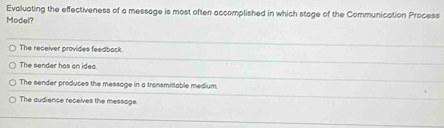 Evaluating the effectiveness of a message is most often accomplished in which stage of the Communication Process
Model?
The receiver provides feedback.
The sender has an idea.
The sender produces the message in a transmittable medium.
The oudience receives the message.