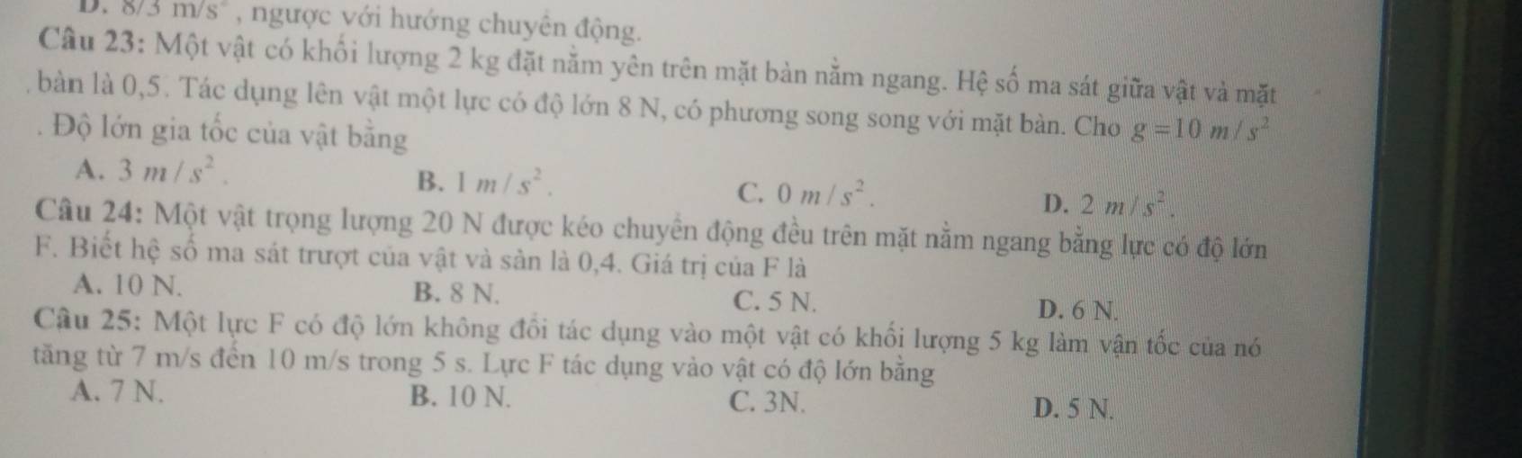 D. δ 6/3m/s° , ngược với hướng chuyên động.
Câu 23: Một vật có khối lượng 2 kg đặt nằm yên trên mặt bàn nằm ngang. Hệ số ma sát giữa vật và mặt
bàn là 0,5. Tác dụng lên vật một lực có độ lớn 8 N, có phương song song với mặt bàn. Cho g=10m/s^2
Độ lớn gia tốc của vật bằng
A. 3m/s^2.
B. 1m/s^2.
C. 0m/s^2. 2m/s^2. 
D.
Câu 24: Một vật trọng lượng 20 N được kéo chuyển động đều trên mặt nằm ngang bằng lực có độ lớn
F. Biết hệ số ma sát trượt của vật và sản là 0,4. Giá trị của F là
A. 10 N. B. 8 N. C. 5 N. D. 6 N.
Câu 25: Một lực F có độ lớn không đổi tác dụng vào một vật có khối lượng 5 kg làm vận tốc của nó
tăng từ 7 m/s đến 10 m/s trong 5 s. Lực F tác dụng vào vật có độ lớn bằng
A. 7 N. B. 10 N. C. 3N. D. 5 N.