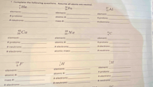 Complete the fsllowing questions. Assumse all alonu are sestral.
 4/2  He
 36/36  P
_(13)^(27)Al
_ 
element_ i beoress t . _elemest 
_ 
_ 
# protons _atork 8 
# neutrons _(T66(8)_ # electrons 
_
beginarrayr 40 20endarray Ca
 20/10  Ne
_6^(14)C
eement _e tent: _e leen't _ 
protors: _atomic # _# protons_ 
# neutrons: _# electrara:_ 1 _ 
#electrons: _atomte mast _I nutrons_
_9^(19)F
_1^1H
_1^2H
element _elemant _elorment_ 
atom ic # _atomic _# protons__ 
mass #: # e ectron s_ 
# electrons: _a neutrons _# neutrons_