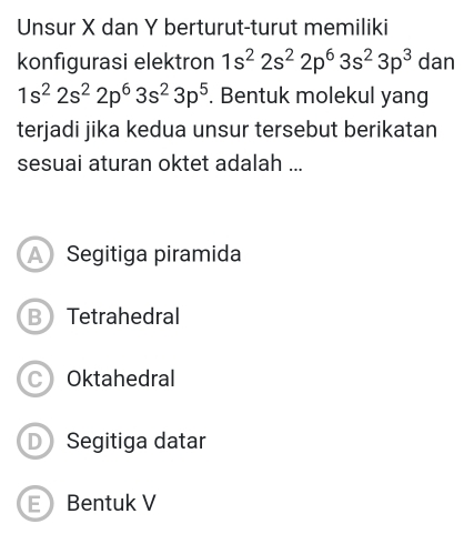 Unsur X dan Y berturut-turut memiliki
konfigurasi elektron 1s^22s^22p^63s^23p^3 dan
1s^22s^22p^63s^23p^5. Bentuk molekul yang
terjadi jika kedua unsur tersebut berikatan
sesuai aturan oktet adalah ...
A Segitiga piramida
B Tetrahedral
C Oktahedral
D Segitiga datar
E Bentuk V