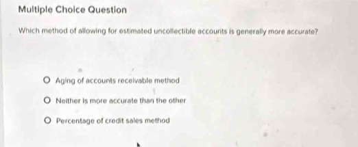 Question
Which method of allowing for estimated uncollectible accounts is generally more accurate?
Aging of accounts receivable method
Neither is more accurate than the other
Percentage of credit sales method