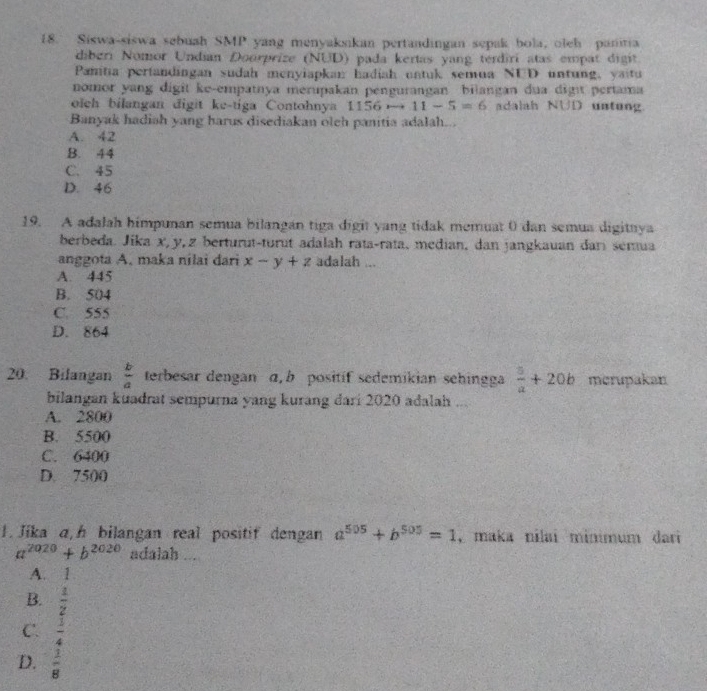 Siswa-siswa sebuah SMP yang menyaksikan pertandingan sepak bola, oleh panitia
diberi Nomor Undian Doorprize (NUD) pada kertas yang terdiri atas empat digit
Pamtia pertandingan sudah menyiapkan hadiah untuk semua NUD untung, yaitu
nomor yang digit ke-empatnya merupakan pengurangan bilangan dua digı pertama
olch bilangan digit ke-tiga Contohnya I 156to 11-5=6 adalah NUD untung
Banyak hadiah yang harus disediakan olch panitia adalah...
A. 42
B. 44
C. 45
D. 46
19. A adalah himpunan semua bilangan tiga digit yang tidak memuat 0 dan semua digituya
berbeda. Jika x, y, z berturut-turut adalah rata-rata, median, dan jangkauan darı semua
anggota A. maka nilai dari x-y+z adalah ...
A. 445
B. 504
C. 555
D. 864
20. Bilangan  b/a  terbesar dengan α b positíf sedemikian sehingga  5/a +20b merupakan
bilangan kuadrat sempurna yang kurang đari 2020 adalah ...
A. 2800
B. 5500
C. 6400
D. 7500
1. Jika a, h bilangan real positif dengan a^(505)+b^(505)=1 , maka nilai minimum dari
a^(2020)+b^(2020) adalah ...
A. 1
B.  1/2 
C.  3/4 
D.  1/8 