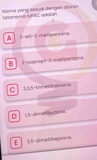 Nama yang sesuai dengan aturan
tatanama IUPAC adalah
A 2 -etil -3 -metilpentana,
B 2 -isopropil -3 -metilpentana.
C 3, 3, 5 -trimetilheksana.
D 1, 3 -dimetilbutana.
E 3, 5 -dimetilheptana.