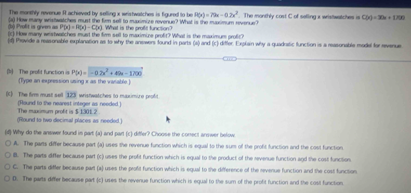 The monthly revenue R achieved by selling x wristwatches is figured to be R(x)=79x-0.2x^2. The monthly cost C of selling x wristwatches is C(x)=30x+1700
(a) How many wristwatches must the firm sell to maximize revenue? What is the maximum revenue?
(b) Profit is given as P(x)=R(x)-C(x). What is the profit function?
(c) How many wristwatches must the firm sell to maximize profit? What is the maximum profit?
(d) Provide a reasonable explanation as to why the answers found in parts (a) and (c) differ. Explain why a quadratic function is a reasonable model for revenue.
(b) The profit function is P(x)=-0.2x^2+49x-1700
(Type an expression using x as the variable.)
(c) The firm must sell 123 wristwatches to maximize profit
(Round to the nearest integer as needed.)
The maximum profit is $ 1301.2.
(Round to two decimal places as needed.)
(d) Why do the answer found in part (a) and part (c) differ? Choose the correct answer below.
A. The parts differ because part (a) uses the revenue function which is equal to the sum of the profit function and the cost function.
B. The parts differ because part (c) uses the profit function which is equal to the product of the revenue function and the cost function.
C. The parts differ because part (a) uses the profit function which is equal to the difference of the revenue function and the cost function
D. The parts differ because part (c) uses the revenue function which is equal to the sum of the profit function and the cost function.