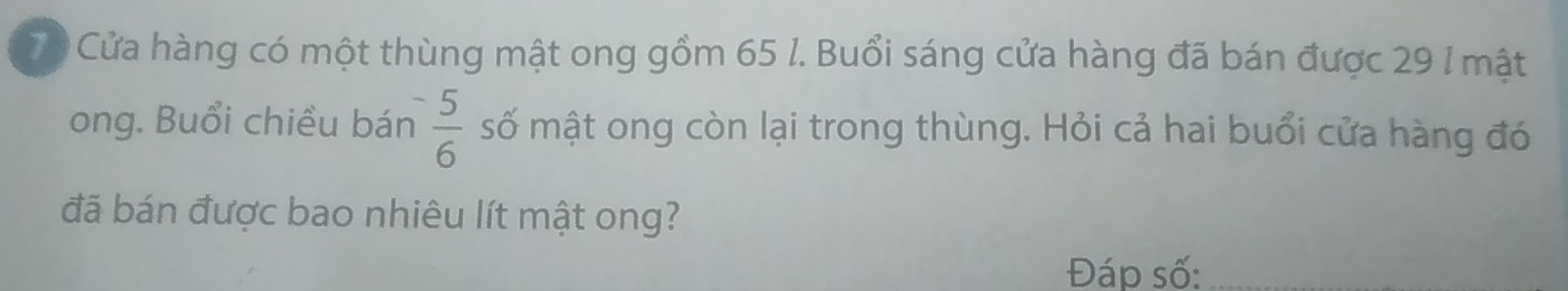 Cửa hàng có một thùng mật ong gồm 65 l. Buổi sáng cửa hàng đã bán được 29 l mật 
ong. Buổi chiều bán  5/6  số mật ong còn lại trong thùng. Hỏi cả hai buổi cửa hàng đó 
đã bán được bao nhiêu lít mật ong? 
Đáp số:_