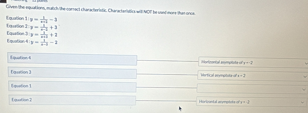 Given the equations, match the correct characteristic. Characteristics will NOT be used more than once.
Equation 1: y= 1/x+2 -3
Equation 2 : y= 1/x-2 +3
Equation 3 : y= 1/x+3 +2
Equation 4 : y= 1/x-3 -2
Equation 4 Horizontal asymptote of y=-2
Equation 3 Vertical asymptote of x=2
Equation 1
Equation 2 Horizontal asymptote of y=-2
