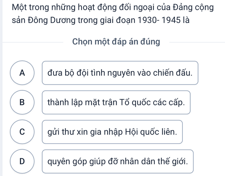 Một trong những hoạt động đối ngoại của Đảng cộng
sản Đông Dương trong giai đoạn 1930- 1945 là
Chọn một đáp án đúng
A đưa bộ đội tình nguyên vào chiến đấu.
B thành lập mặt trận Tổ quốc các cấp.
C gửi thư xin gia nhập Hội quốc liên.
D quyên góp giúp đỡ nhân dân thế giới.