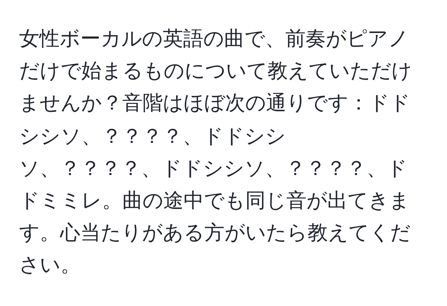 女性ボーカルの英語の曲で、前奏がピアノだけで始まるものについて教えていただけませんか？音階はほぼ次の通りです：ドドシシソ、？？？？、ドドシシソ、？？？？、ドドシシソ、？？？？、ドドミミレ。曲の途中でも同じ音が出てきます。心当たりがある方がいたら教えてください。