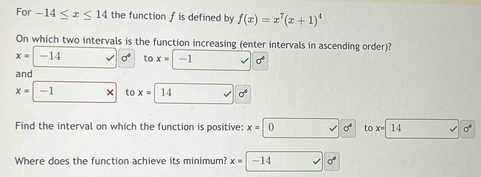 For -14≤ x≤ 14 the function f is defined by f(x)=x^7(x+1)^4
On which two intervals is the function increasing (enter intervals in ascending order)?
x= -14 0^4 to x= -1 sigma^6
and
x= -1 x to x= 14 0^6
Find the interval on which the function is positive: x=|0 0^6 to x=| 14 sigma^6
Where does the function achieve its minimum? x= -14 0^6