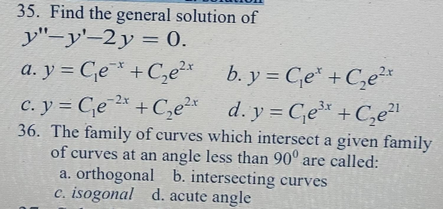 Find the general solution of
y''-y'-2y=0.
A. y=C_1e^(-x)+C_2e^(2x) b. y=C_1e^x+C_2e^(2x)
C. y=C_1e^(-2x)+C_2e^(2x) d. y=C_1e^(3x)+C_2e^(21)
36. The family of curves which intersect a given family
of curves at an angle less than 90° are called:
a. orthogonal b. intersecting curves
c. isogonal d. acute angle