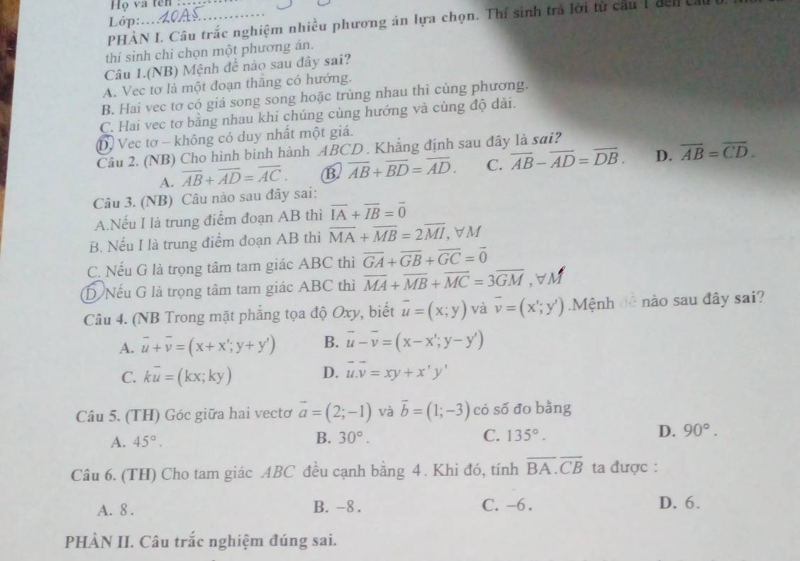 Họ và tên :
Lớp:
PHÀN I. Câu trắc nghiệm nhiều phương án lựa chọn. Thí sinh trả lời từ cầu 1 dến  
thí sinh chỉ chọn một phương án.
Câu 1.(NB) Mệnh đề nào sau đây sai?
A. Vec tơ là một đoạn thăng có hướng.
B. Hai vec tơ có giá song song hoặc trùng nhau thì cùng phương.
C. Hai vec tơ bằng nhau khi chúng cùng hướng và cùng độ dài.
D Vec tơ - không có duy nhất một giá.
Câu 2, (NB) Cho hình binh hành ABCD . Khẳng định sau đây là sai?
A. overline AB+overline AD=overline AC. B overline AB+overline BD=overline AD. C. overline AB-overline AD=overline DB. D. overline AB=overline CD.
Câu 3. (NB) Câu nào sau đây sai:
A.Nếu I là trung điểm đoạn AB thì vector IA+vector IB=vector 0
B. Nếu I là trung điểm đoạn AB thì overline MA+overline MB=2overline MI , ∀ M
C. Nếu G là trọng tâm tam giác ABC thì overline GA+overline GB+overline GC=overline 0
D Nếu G là trọng tâm tam giác ABC thì overline MA+overline MB+overline MC=3overline GM ,∀M
Câu 4. (NB Trong mặt phẳng tọa độ Oxy, biết overline u=(x;y) và overline v=(x';y').Mệnh đễ nào sau đây sai?
A. overline u+overline v=(x+x';y+y') B. vector u-overline v=(x-x';y-y')
C. koverline u=(kx;ky)
D. vector u.vector v=xy+x'y'
Câu 5. (TH) Góc giữa hai vectơ overline a=(2;-1) và vector b=(1;-3) có số đo bằng
D.
A. 45°. B. 30°. C. 135°. 90°.
Câu 6. (TH) Cho tam giác ABC đều cạnh bằng 4. Khi đó, tính overline BA.overline CB ta được :
A. 8 . B. -8 . C. -6. D. 6.
PHÀN II. Câu trắc nghiệm đúng sai.