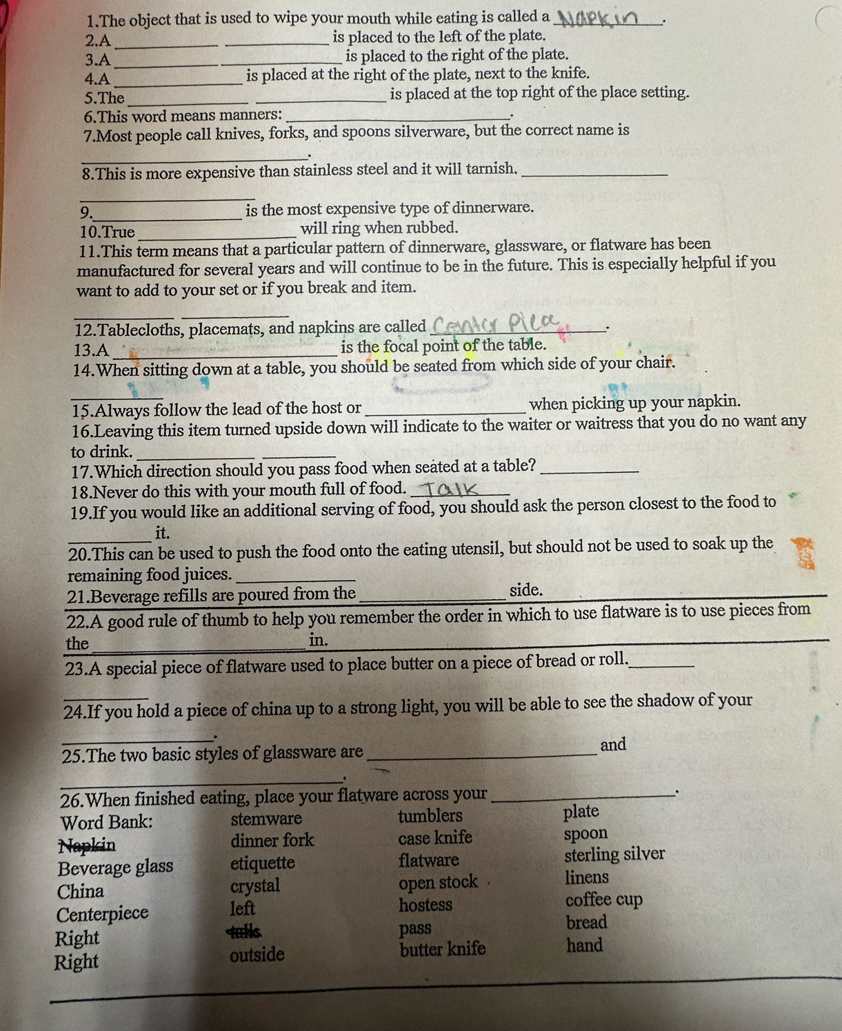 The object that is used to wipe your mouth while eating is called a_
.
2.A __is placed to the left of the plate.
3.A _is placed to the right of the plate.
4.A _is placed at the right of the plate, next to the knife.
5.The __is placed at the top right of the place setting.
6.This word means manners:_
7.Most people call knives, forks, and spoons silverware, but the correct name is
_.
8.This is more expensive than stainless steel and it will tarnish,_
_
9._ is the most expensive type of dinnerware.
10.True_ will ring when rubbed.
11.This term means that a particular pattern of dinnerware, glassware, or flatware has been
manufactured for several years and will continue to be in the future. This is especially helpful if you
want to add to your set or if you break and item.
_
_
12.Tablecloths, placemats, and napkins are called_
.
13.A_ is the focal point of the table.
14.When sitting down at a table, you should be seated from which side of your chair.
_
15.Always follow the lead of the host or_ when picking up your napkin.
16.Leaving this item turned upside down will indicate to the waiter or waitress that you do no want any
to drink._
_
17.Which direction should you pass food when seated at a table?_
18.Never do this with your mouth full of food._
19.If you would like an additional serving of food, you should ask the person closest to the food to
it.
_20.This can be used to push the food onto the eating utensil, but should not be used to soak up the
remaining food juices._
21.Beverage refills are poured from the side.
_
22.A good rule of thumb to help you remember the order in which to use flatware is to use pieces from
the_ in.
_
23.A special piece of flatware used to place butter on a piece of bread or roll._
24.If you hold a piece of china up to a strong light, you will be able to see the shadow of your
.
_25.The two basic styles of glassware are _and
_
26.When finished eating, place your flatware across your _:
Word Bank: stemware tumblers plate
Napkin dinner fork case knife spoon
Beverage glass etiquette flatware sterling silver
China crystal open stock
linens
Centerpiece
left hostess coffee cup
Right tulls pass bread
Right outside butter knife
hand