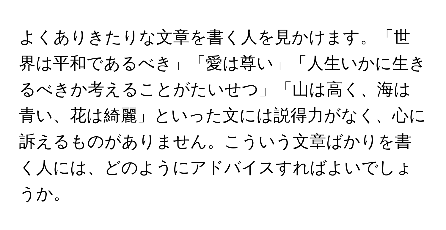 よくありきたりな文章を書く人を見かけます。「世界は平和であるべき」「愛は尊い」「人生いかに生きるべきか考えることがたいせつ」「山は高く、海は青い、花は綺麗」といった文には説得力がなく、心に訴えるものがありません。こういう文章ばかりを書く人には、どのようにアドバイスすればよいでしょうか。