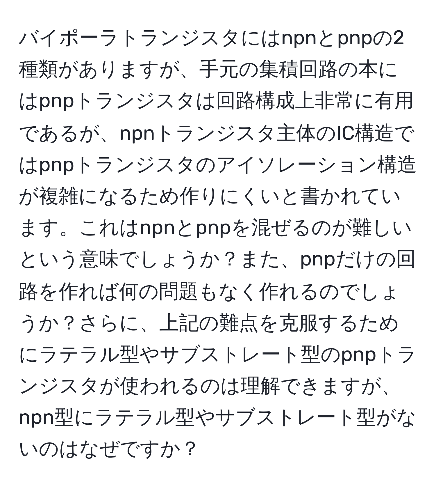 バイポーラトランジスタにはnpnとpnpの2種類がありますが、手元の集積回路の本にはpnpトランジスタは回路構成上非常に有用であるが、npnトランジスタ主体のIC構造ではpnpトランジスタのアイソレーション構造が複雑になるため作りにくいと書かれています。これはnpnとpnpを混ぜるのが難しいという意味でしょうか？また、pnpだけの回路を作れば何の問題もなく作れるのでしょうか？さらに、上記の難点を克服するためにラテラル型やサブストレート型のpnpトランジスタが使われるのは理解できますが、npn型にラテラル型やサブストレート型がないのはなぜですか？