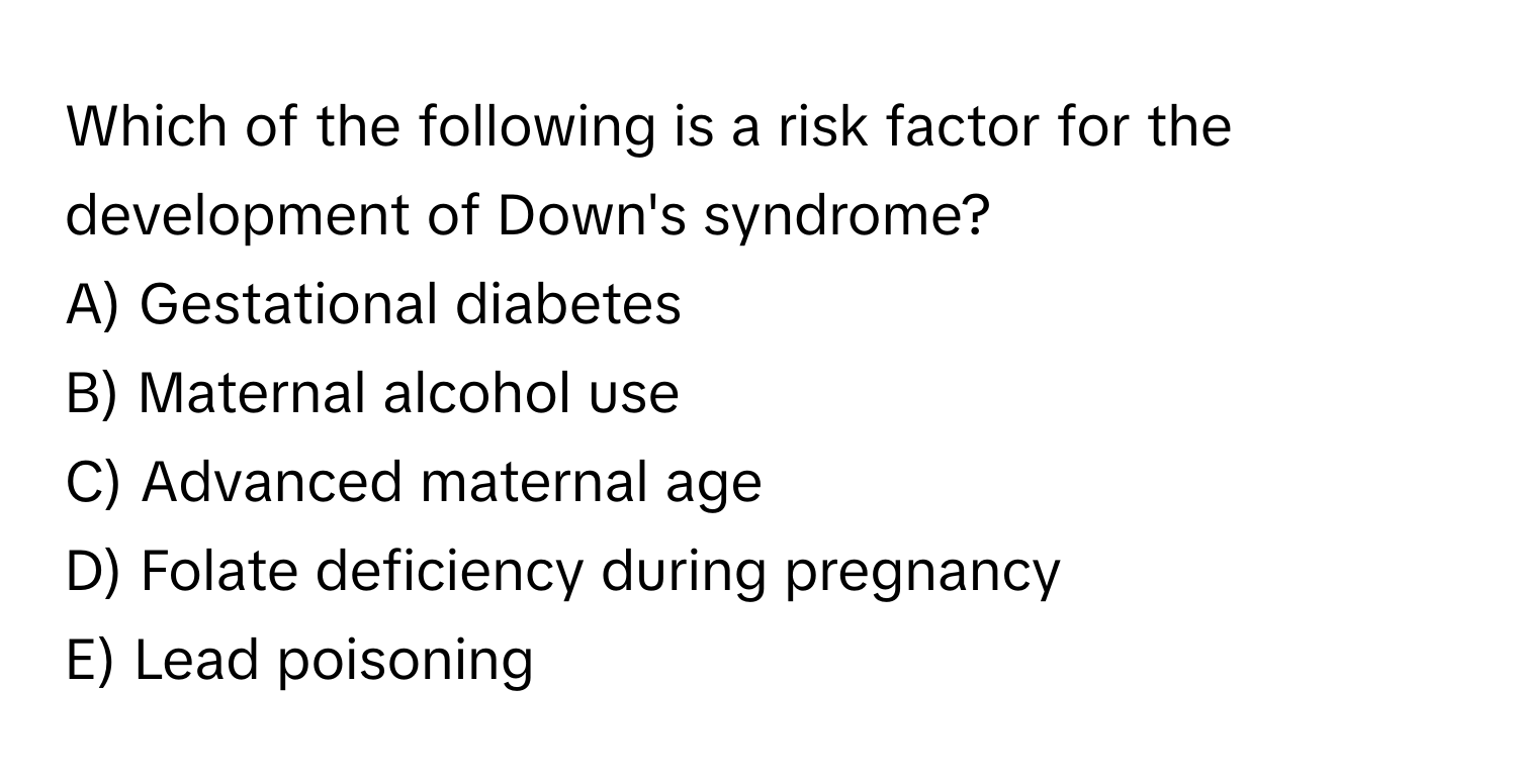 Which of the following is a risk factor for the development of Down's syndrome? 
A) Gestational diabetes 
B) Maternal alcohol use 
C) Advanced maternal age 
D) Folate deficiency during pregnancy 
E) Lead poisoning