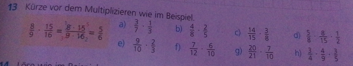 Kürze vor dem Multiplizieren wie im Beispiel. 
a)  3/7 ·  1/3  b)  4/8 ·  2/5  c)  14/15 ·  3/8  d)  5/8 ·  8/15 ·  1/2 
 8/9 ·  15/16 =frac 8· 15^59· 16_2= 5/6  e)  9/10 ·  2/3 
f)  7/12 ·  6/10  g)  20/21 ·  7/10  h)  3/4 ·  4/9 ·  3/5 