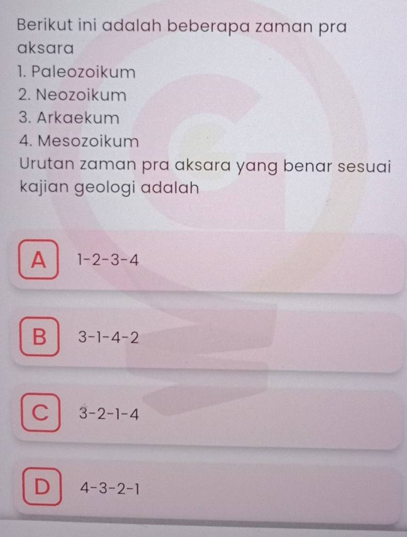 Berikut ini adalah beberapa zaman pra
aksara
1. Paleozoikum
2. Neozoikum
3. Arkaekum
4. Mesozoikum
Urutan zaman pra aksara yang benar sesuai
kajian geologi adalah
A 1-2-3-4
B 3-1-4-2
C 3-2-1-4
D 4-3-2-1