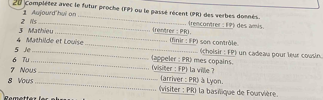 Complétez avec le futur proche (FP) ou le passé récent (PR) des verbes donnés. 
1 Aujourd'hui on 
2 Ils_ 
_ 
(rencontrer : FP) des amis. 
_ 
3 Mathieu (rentrer : PR). 
4 Mathilde et Louise 
(finir : FP) son contrôle. 
5 Je_ 
_ 
(choisir : FP) un cadeau pour leur cousin. 
6 Tu _(appeler : PR) mes copains. 
7 Nous_ 
(visiter : FP) la ville ? 
8 Vous_ 
(arriver : PR) à Lyon. 
(visiter : PR) la basilique de Fourvière.