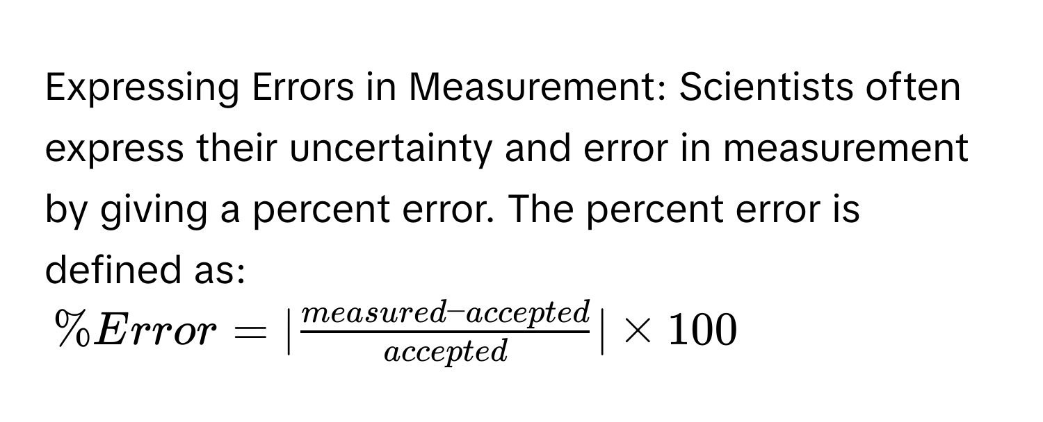 Expressing Errors in Measurement: Scientists often express their uncertainty and error in measurement by giving a percent error. The percent error is defined as:
% Error =| (measured-accepted)/accepted |* 100