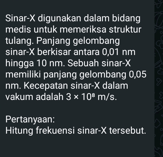 Sinar- X digunakan dalam bidang 
medis untuk memeriksa struktur 
tulang. Panjang gelombang 
sinar- X berkisar antara 0,01 nm
hingga 10 nm. Sebuah sinar- X
memiliki panjang gelombang 0,05
nm. Kecepatan sinar- X dalam 
vakum adalah 3* 10^8m/s. 
Pertanyaan: 
Hitung frekuensi sinar- X tersebut.