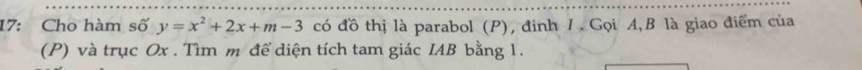 17: Cho hàm số y=x^2+2x+m-3 có đồ thị là parabol (P), đinh 1. Gọi A, B là giao điểm của 
(P) và trục Ox. Tìm m để diện tích tam giác IAB bằng 1.