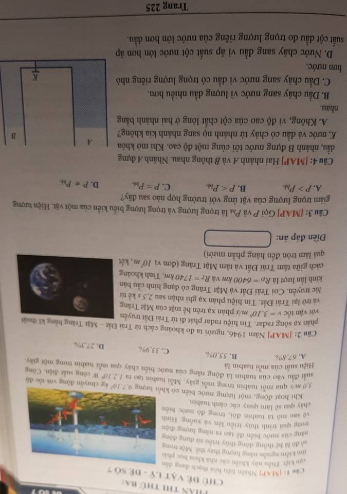 Phân thi thứ ba:
CHủ đề Vật Lý - đề Số 7
Câu 1: [MAP| Nhiên liệu hóa thạch đang d
cạn kiệt. Điều này khiên các nhà khoa học ph
rm kiểm nguồn năng lượng thay thế. Một tron
là đó là hệ thông dòng thuy triều sử dụng độ
năng của nước biển đề tạo ra năng lượng đi
trong quá trình thủy triều lên và xuống. Hì
yě sau mô tà tuabin đôi, trong đó nước bi
chảy qua sẽ làm quay các cánh tuabin.
Khi hoạt động, một lượng nước biển có  kg chuyển động với tốc độ
3,0 m/s qua mỗi tuabin trong mỗi giây. Mỗi tuabin tạo ra 1.2.10^6W công suất điện. Công
suất đầu vào của tuabin là động năng của nước biển cháy qua mỗi tuabin trong một giây
Hiệu suất của mỗi tuabin là
A. 67.8% B. 55,0%. C. 33,9% D. 27,5%.
Câu 2: [MAP] Năm 1946, người ta đo khoáng cách từ Trái Đất - Mặt Trăng bằng 
phản xạ sống radar. Tín hiệu radar phát đi từ Trái Đất truyề
với vận tốc v=3.10^8m 1s phản xạ trên bề mặt của Mặt Trăng
và trở lại Trái Đất. Tin hiệu phân xạ ghì nhận sau 2,5 s kể t
lúc truyền. Coi Trái Đất và Mặt Trăng có đạng hình cầu bản
kinh lần lượt là R_D=6400km và R_T=1740km , Tinh khoản
cách giữa tâm Trái Đất và tâm Mặt Trăng (đơn vị 10^7m , kế
quả làm tròn đến hảng phần mười)
Điền đáp án:
Câu 3: [MAP] Gọi P và P& là trọng lượng và trọng lượng biểu kiến của một vật. Hiện tượng
giảm trọng lượng của vật ứng với trường hợp nào sau đây?
A. P>P_bk. B. p C. P=P_bk D. P!= P_bk
Câu 4: [MAP] Hai nhánh A và B thông nhau. Nhánh 4 đựng
đầu, nhánh B đựng nước tới cùng một độ cao. Khi mở khóa
K, nước và đầu có chảy từ nhánh nọ sang nhánh kia không?
A. Không, vì độ cao của cột chất lỏng ở hai nhánh bằng
nhau.
B. Dầu chảy sang nước vì lượng dầu nhiều hơn.
C. Dầu chảy sang nước vì dầu có trọng lượng riêng nhỏ
hơn nước.
D. Nước chảy sang dầu vì áp suất cột nước lớn hơn áp
suất cột dầu do trọng lượng riêng của nước lớn hơn dầu.
Trang 225
