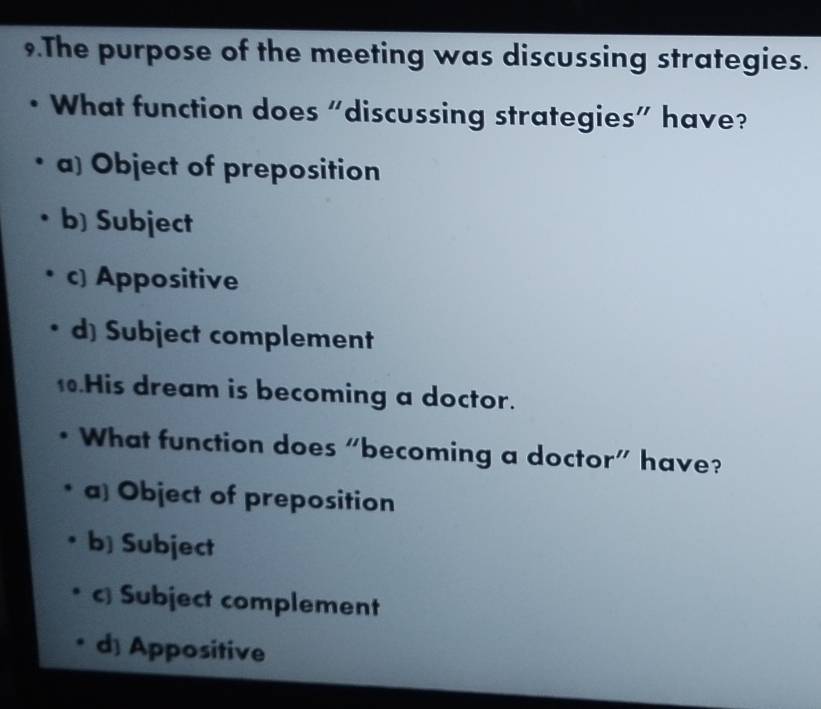 The purpose of the meeting was discussing strategies.
What function does “discussing strategies” have?
a) Object of preposition
b) Subject
c) Appositive
d) Subject complement
.His dream is becoming a doctor.
What function does “becoming a doctor” have?
a] Object of preposition
b] Subject
c Subject complement
d) Appositive