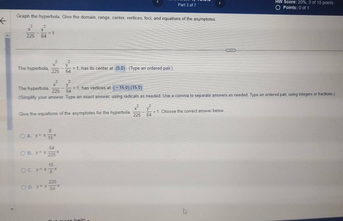 HW Score: 20%, 3 of 15 paints
Part 3 of 7 Points: 0 of 1
Graph the hyperbola. Give the domain, range, center, vertices, foci, and equations of the asymptotes.
 x^2/225 - y^2/64 =1
The hyperbola,  x^2/225 - y^2/64 =1 , has its center at (0,0). (Type an ordered pair.)
The hyperbola,  x^2/225 - y^2/64 =1 , has vertices at (-15,0), (15,0)
(Simplify your answer. Type an exact answer, using radicals as needed. Use a comma to separate answers as needed. Type an ordered pair, using integers or fractions.)
Give the equations of the asymptotes for the hyperbola,  x^2/225 - y^2/64 =1. Choose the correct answer below.
A. y=±  8/15 x
B. y=±  64/225 x
C. y=±  15/8 x
D. y=±  225/64 x