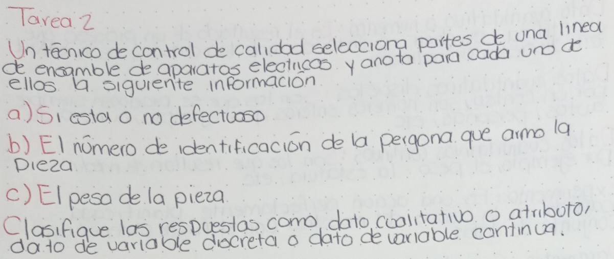 Tavea 2 
Un taonico de control de calidad selecciona partes de una lined 
de encamble de aparatos electncos y anoto pain cada uno do 
ellos a siquente informacion 
a)Siesta o no defectuoso 
b) EI nomero de identificacion de la pergona que armo la 
Dleza 
C) EIpeso de la pieza 
Clasifiaue las respuestas como dato, cuolitativo o atrboto, 
da to de variable decretai a dato devariable continua.