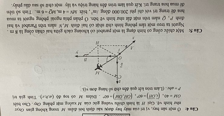 Ở một sân bay, vị trí của máy bay được xác định bởi điểm M trong không gian Oxyz
như hình vẽ. Gọi H là hình chiếu vuông góc của M xuống mặt phẳng Oxy. Cho biết
OM=40, (vector i,vector OH)=60°, (vector OH, vector OM)=60°. Điểm M có toạ độ (a;b;c). Tính giá trị
P=abc. (Làm tròn kết quả đến chữ số hàng đơn vị).
z
C
M
0 B
v
A
H
x
Câu 5: Một chiếc cổng có hình dạng là một parabol có khoảng cách giữa hai chân cổng là 8 m.
Người ta treo một tấm phông hình chữ nhật có hai đỉnh M,N nằm trên Parabol và hai
đình P, Q nằm trên mặt đất như hình vẽ bên. Ở phần phía ngoài phông người ta mua
hoa để trang trí với chi phí 200.000 đồng /m^2 , biết MN=4m, MQ=6m Tính số tiền
để mua hoa trang trí. Kết quả làm tròn đến hàng triệu và lấy một chữ số sau dấu phầy.