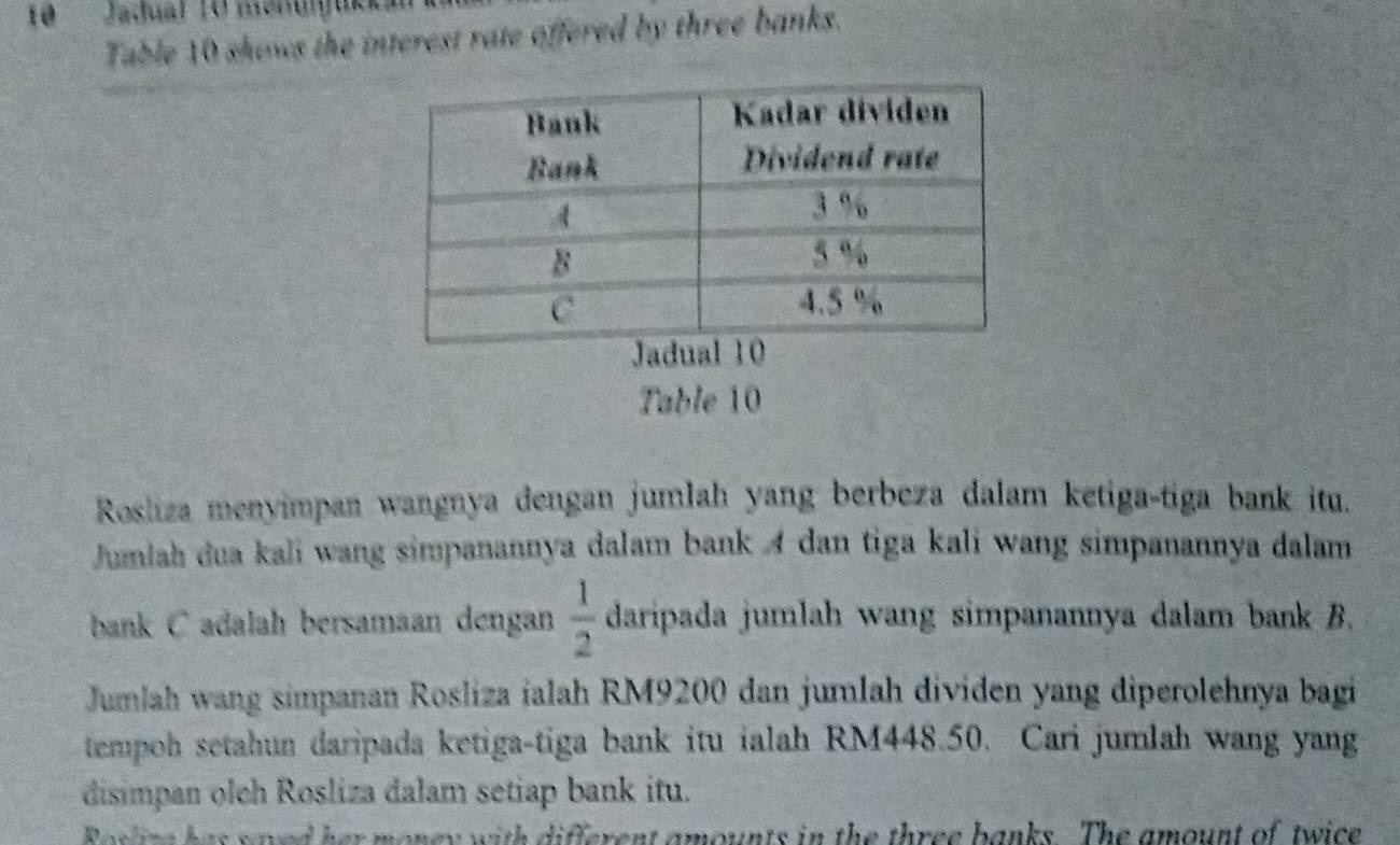 Jadual 10 menugukka 
Table 10 shows the interest rate offered by three banks. 
Table 10
Rosliza menyimpan wangnya dengan jumlah yang berbeza dalam ketiga-tiga bank itu. 
Jumlah dua kali wang simpanannya dalam bank A dan tiga kali wang simpanannya dalam 
bank C adalah bersamaan dengan  1/2  daripada jumlah wang simpanannya dalam bank B. 
Jumlah wang simpanan Rosliza ialah RM9200 dan jumlah dividen yang diperolehnya bagi 
tempoh setahun daripada ketiga-tiga bank itu ialah RM448.50. Cari jumlah wang yang 
disimpan olch Rosliza dalam setiap bank itu. 
Roslize has saved her money with different amounts in the three banks. The amount of twice