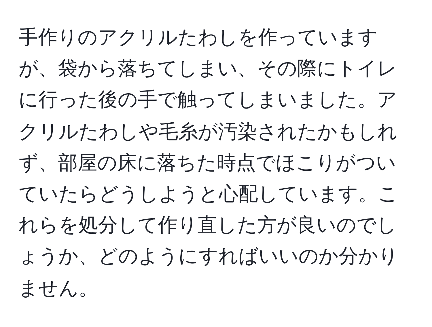 手作りのアクリルたわしを作っていますが、袋から落ちてしまい、その際にトイレに行った後の手で触ってしまいました。アクリルたわしや毛糸が汚染されたかもしれず、部屋の床に落ちた時点でほこりがついていたらどうしようと心配しています。これらを処分して作り直した方が良いのでしょうか、どのようにすればいいのか分かりません。