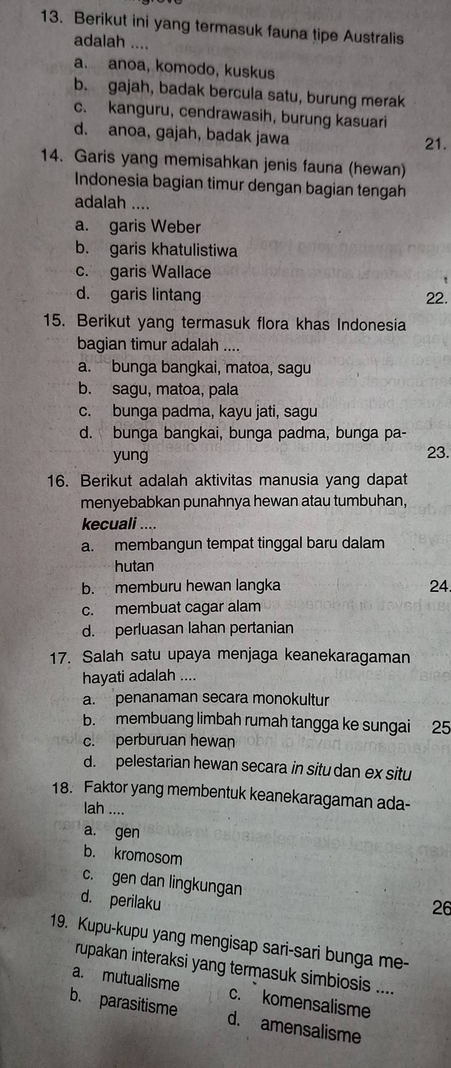 Berikut ini yang termasuk fauna tipe Australis
adalah ....
a. anoa, komodo, kuskus
b. gajah, badak bercula satu, burung merak
c. kanguru, cendrawasih, burung kasuari
d. anoa, gajah, badak jawa
21.
14. Garis yang memisahkan jenis fauna (hewan)
Indonesia bagian timur dengan bagian tengah
adalah ....
a. garis Weber
b. garis khatulistiwa
c. garis Wallace
d. garis lintang 22.
15. Berikut yang termasuk flora khas Indonesia
bagian timur adalah ....
a. bunga bangkai, matoa, sagu
b. sagu, matoa, pala
c. bunga padma, kayu jati, sagu
d. bunga bangkai, bunga padma, bunga pa-
yung
23.
16. Berikut adalah aktivitas manusia yang dapat
menyebabkan punahnya hewan atau tumbuhan,
kecuali ....
a. membangun tempat tinggal baru dalam
hutan
b. memburu hewan langka 24.
c. membuat cagar alam
d. perluasan lahan pertanian
17. Salah satu upaya menjaga keanekaragaman
hayati adalah ....
a. penanaman secara monokultur
b. membuang limbah rumah tangga ke sungai 25
c. perburuan hewan
d. pelestarian hewan secara in situ dan ex situ
18. Faktor yang membentuk keanekaragaman ada-
lah ....
a. gen
b. kromosom
c. gen dan lingkungan
d. perilaku
26
19. Kupu-kupu yang mengisap sari-sari bunga me-
rupakan interaksi yang termasuk simbiosis ....
a. mutualisme c. komensalisme
b. parasitisme d. amensalisme