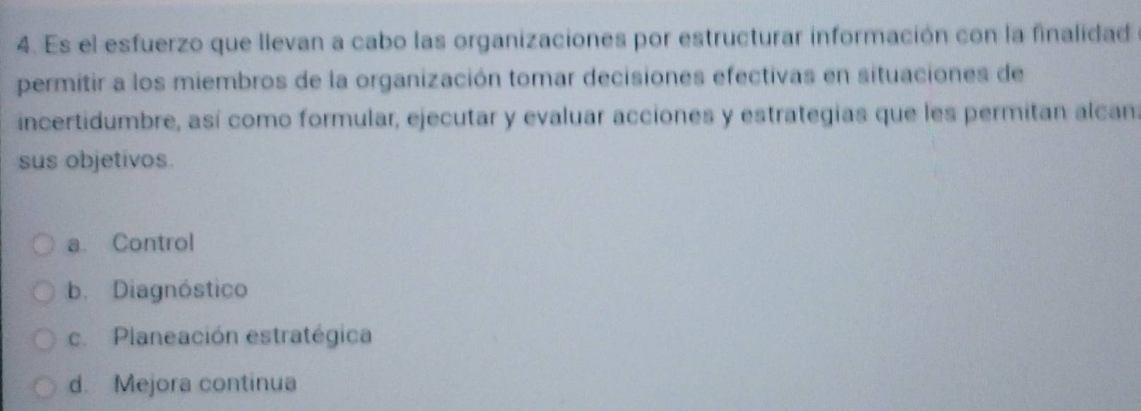 Es el esfuerzo que llevan a cabo las organizaciones por estructurar información con la finalidad
permitir a los miembros de la organización tomar decisiones efectivas en situaciones de
incertidumbre, así como formular, ejecutar y evaluar acciones y estrategias que les permitan alcan:
sus objetivos.
a. Control
b. Diagnóstico
c. Planeación estratégica
d. Mejora continua