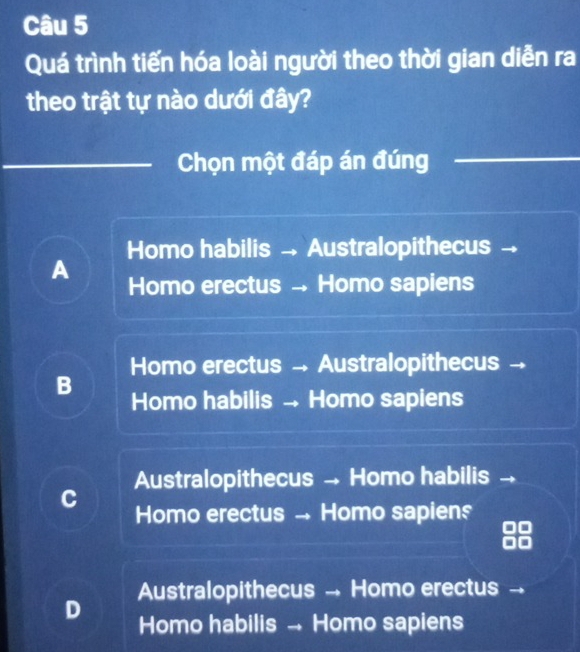 Quá trình tiến hóa loài người theo thời gian diễn ra
theo trật tự nào dưới đây?
Chọn một đáp án đúng
Homo habilis → Australopithecus
A Homo erectus → Homo sapiens
Homo erectus → Australopithecus →
B Homo habilis → Homo sapiens
Australopithecus → Homo habilis
C
Homo erectus → Homo sapiens
Australopithecus → Homo erectus
D
Homo habilis → Homo sapiens