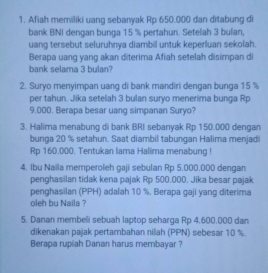 Afiah memiliki uang sebanyak Rp 650.000 dan ditabung di 
bank BNI dengan bunga 15 % pertahun. Setelah 3 bulan, 
uang tersebut seluruhnya diambil untuk keperluan sekolah. 
Berapa uang yang akan diterima Afiah setelah disimpan dí 
bank selama 3 bulan? 
2. Suryo menyimpan uang di bank mandiri dengan bunga 15 %
per tahun. Jika setelah 3 bulan suryo menerima bunga Rp
9.000. Berapa besar uang simpanan Suryo? 
3. Halima menabung di bank BRI sebanyak Rp 150.000 dengan 
bunga 20 % setahun. Saat diambil tabungan Halima menjadi
Rp 160.000. Tentukan lama Halima menabung ! 
4. Ibu Naila memperoleh gaji sebulan Rp 5.000.000 dengan 
penghasilan tidak kena pajak Rp 500.000. Jika besar pajak 
penghasilan (PPH) adalah 10 %. Berapa gaji yang diterima 
oleh bu Naila ? 
5. Danan membeli sebuah laptop seharga Rp 4.600.000 dan 
dikenakan pajak pertambahan nilah (PPN) sebesar 10 %. 
Berapa rupiah Danan harus membayar ?