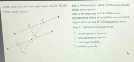 Gived: ∠ ABC and △ OA r right ngles : overline M1overline O:overline K2overline OA Step 1: We know that ∠ ABC≌ ∠ JO I because all right
Prove: △ ABC≌ △ POA angles are congruent. * ∠CFH because
Step 2: We know that. ∠ BAC
corresponding angles of parallel lines are congruent.
Step 3: We know that overline BC≌ overline OH because it is given.
Step 4: △ ABC≌ △ FOH because of the
ASA congruence theorem.
AAS congruence theorem.
third angle theorem.
reflexive property.